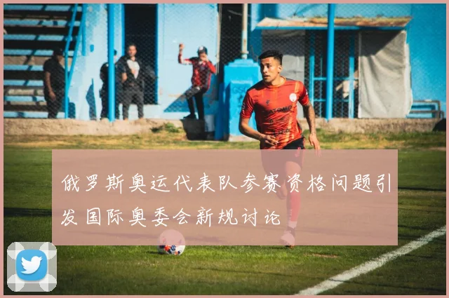 俄罗斯奥运代表队参赛资格问题引发国际奥委会新规讨论
