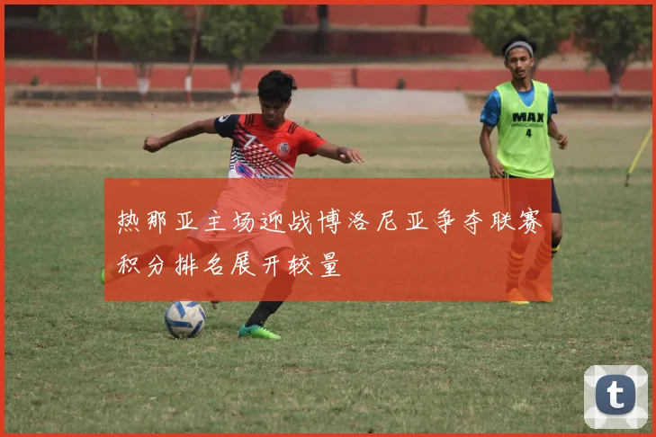热那亚主场迎战博洛尼亚争夺联赛积分排名展开较量