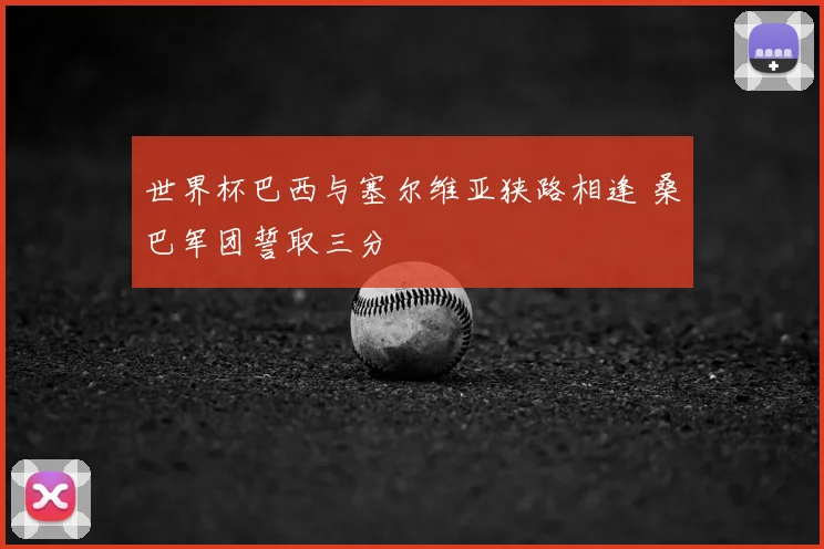 世界杯巴西与塞尔维亚狭路相逢 桑巴军团誓取三分