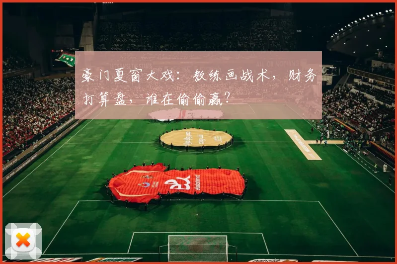 豪门夏窗大戏：教练画战术，财务打算盘，谁在偷偷赢？