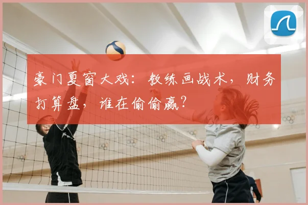 豪门夏窗大戏：教练画战术，财务打算盘，谁在偷偷赢？