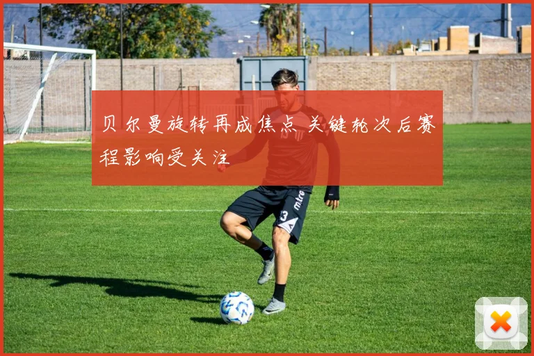 贝尔曼旋转再成焦点 关键轮次后赛程影响受关注