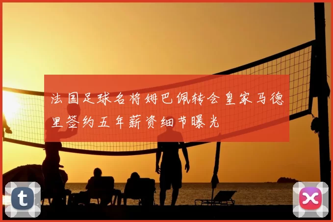 法国足球名将姆巴佩转会皇家马德里签约五年薪资细节曝光