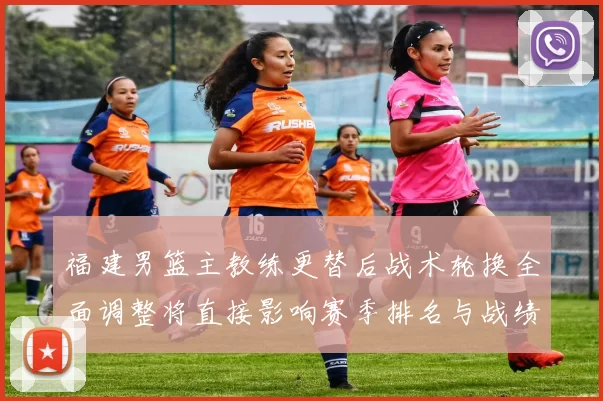 福建男篮主教练更替后战术轮换全面调整将直接影响赛季排名与战绩