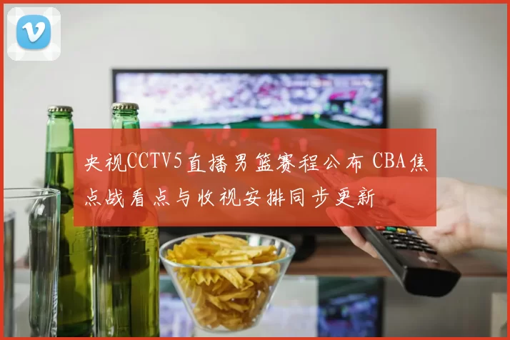央视CCTV5直播男篮赛程公布 CBA焦点战看点与收视安排同步更新
