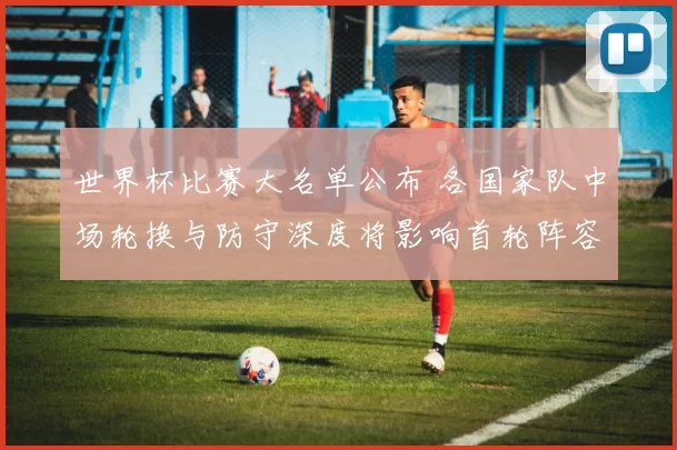 世界杯比赛大名单公布 各国家队中场轮换与防守深度将影响首轮阵容