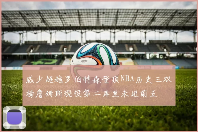威少超越罗伯特森登顶NBA历史三双榜詹姆斯现役第二库里未进前五