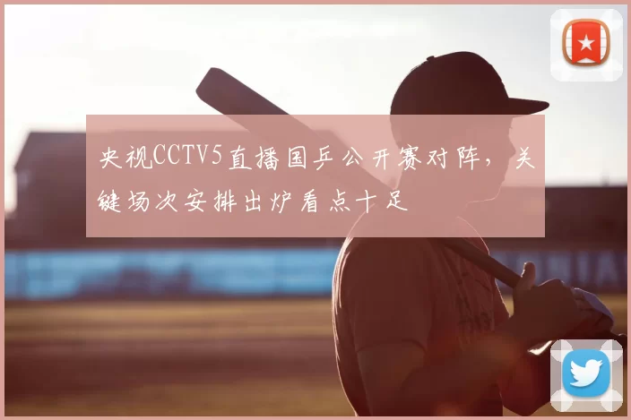 央视CCTV5直播国乒公开赛对阵，关键场次安排出炉看点十足