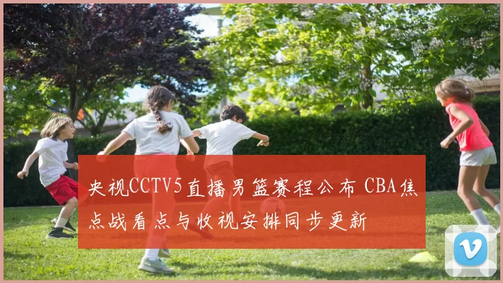 央视CCTV5直播男篮赛程公布 CBA焦点战看点与收视安排同步更新
