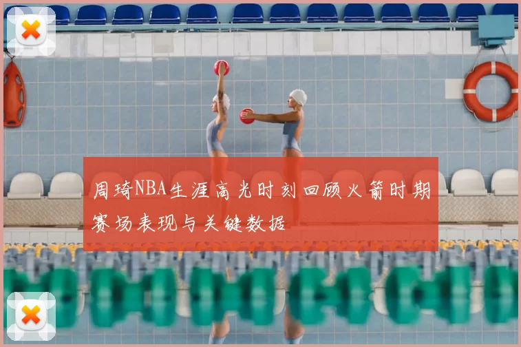 周琦NBA生涯高光时刻回顾火箭时期赛场表现与关键数据