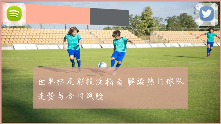 世界杯足彩投注指南 解读热门球队走势与冷门风险
