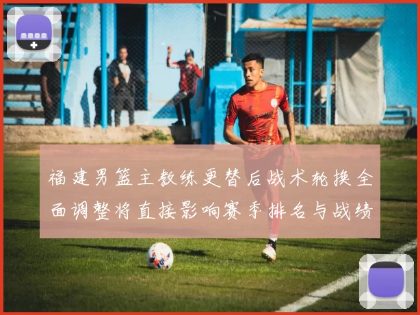 福建男篮主教练更替后战术轮换全面调整将直接影响赛季排名与战绩